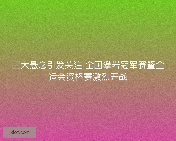 三大悬念引发关注 全国攀岩冠军赛暨全运会资格赛激烈开战