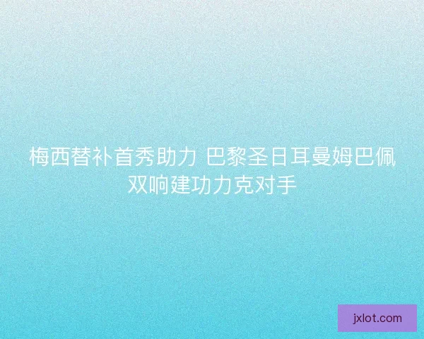 梅西替补首秀助力 巴黎圣日耳曼姆巴佩双响建功力克对手