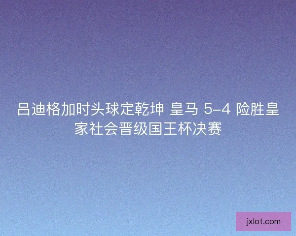 吕迪格加时头球定乾坤 皇马 5-4 险胜皇家社会晋级国王杯决赛
