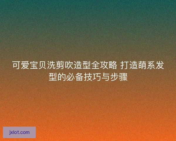 可爱宝贝洗剪吹造型全攻略 打造萌系发型的必备技巧与步骤