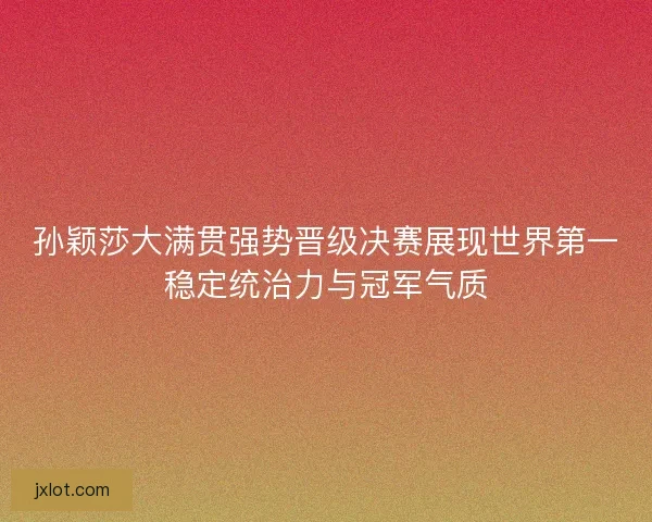 孙颖莎大满贯强势晋级决赛展现世界第一稳定统治力与冠军气质