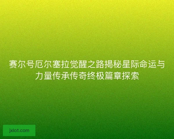 赛尔号厄尔塞拉觉醒之路揭秘星际命运与力量传承传奇终极篇章探索