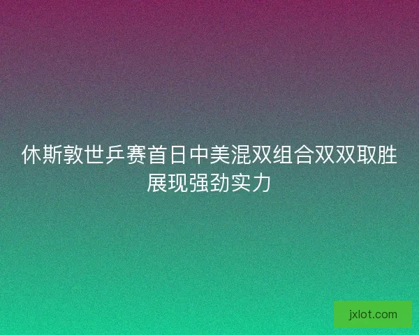 休斯敦世乒赛首日中美混双组合双双取胜展现强劲实力