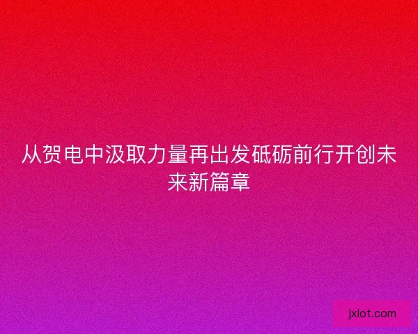 从贺电中汲取力量再出发砥砺前行开创未来新篇章