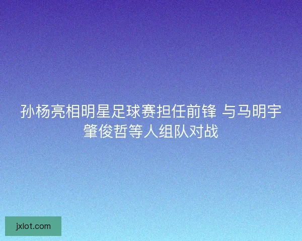孙杨亮相明星足球赛担任前锋 与马明宇肇俊哲等人组队对战