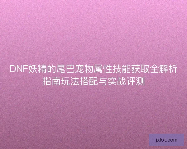 DNF妖精的尾巴宠物属性技能获取全解析指南玩法搭配与实战评测