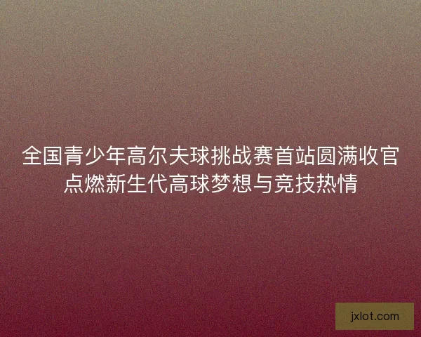 全国青少年高尔夫球挑战赛首站圆满收官点燃新生代高球梦想与竞技热情