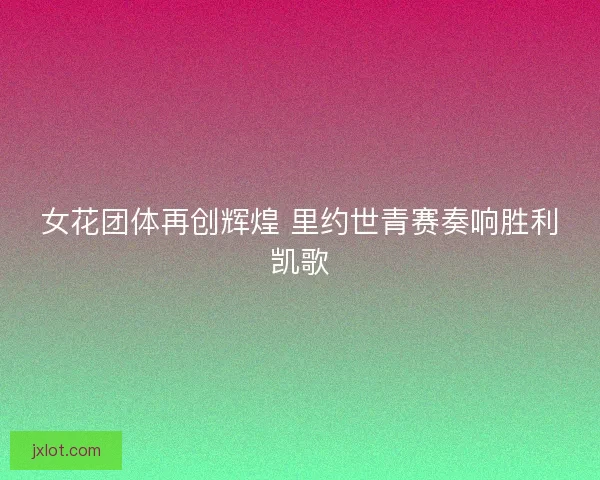 女花团体再创辉煌 里约世青赛奏响胜利凯歌