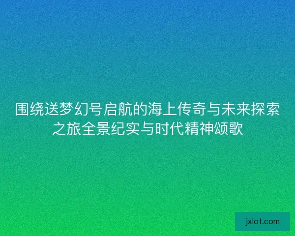 围绕送梦幻号启航的海上传奇与未来探索之旅全景纪实与时代精神颂歌