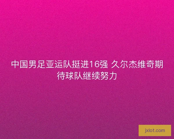 中国男足亚运队挺进16强 久尔杰维奇期待球队继续努力