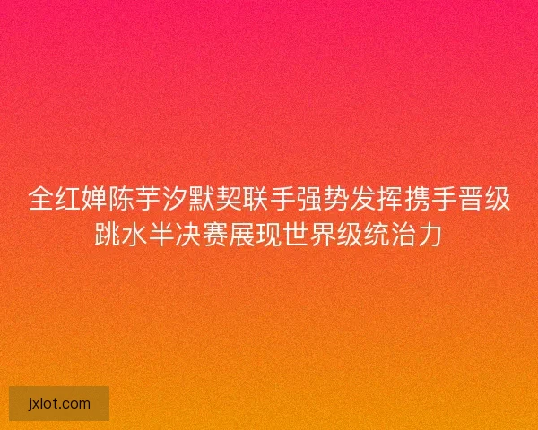 全红婵陈芋汐默契联手强势发挥携手晋级跳水半决赛展现世界级统治力
