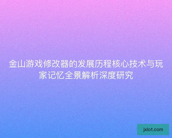金山游戏修改器的发展历程核心技术与玩家记忆全景解析深度研究